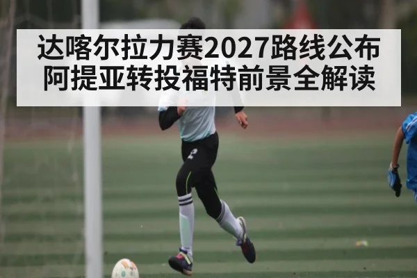 达喀尔拉力赛2027路线公布 阿提亚转投福特前景全解读
