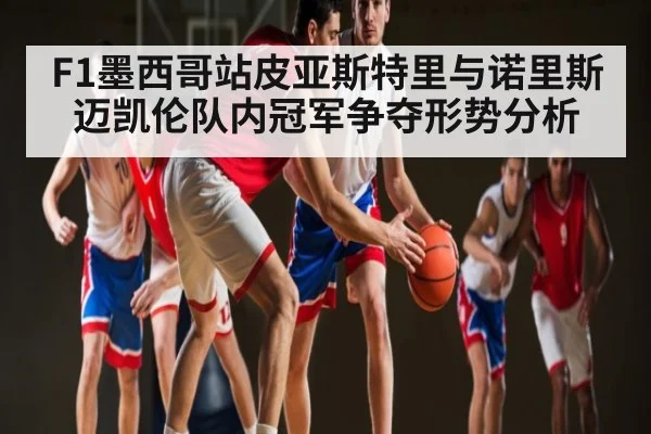 F1墨西哥站皮亚斯特里与诺里斯迈凯伦队内冠军争夺形势分析
